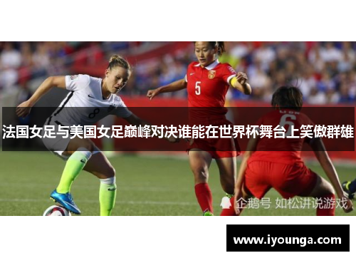 法国女足与美国女足巅峰对决谁能在世界杯舞台上笑傲群雄
