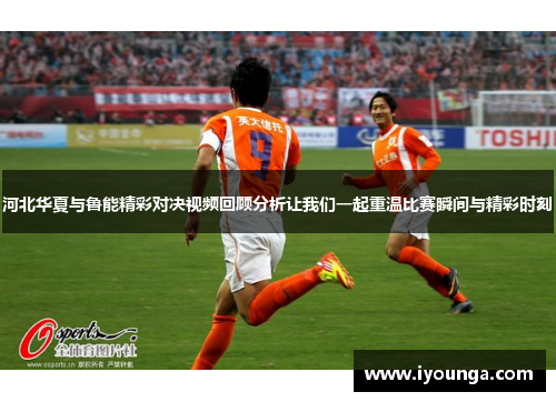 河北华夏与鲁能精彩对决视频回顾分析让我们一起重温比赛瞬间与精彩时刻