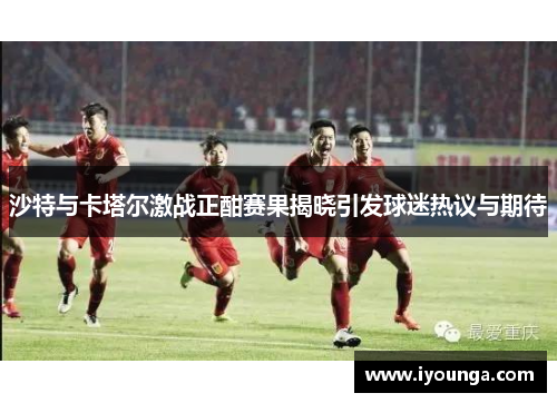 沙特与卡塔尔激战正酣赛果揭晓引发球迷热议与期待