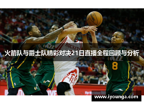 火箭队与爵士队精彩对决21日直播全程回顾与分析