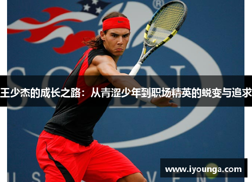王少杰的成长之路：从青涩少年到职场精英的蜕变与追求