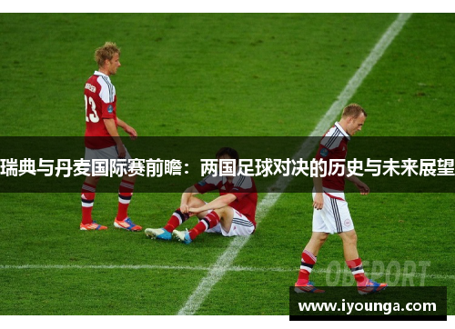 瑞典与丹麦国际赛前瞻：两国足球对决的历史与未来展望